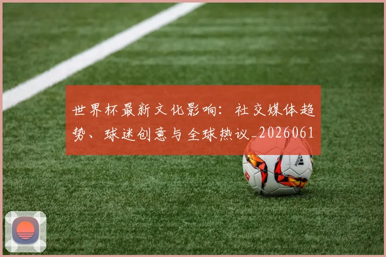 世界杯最新文化影响：社交媒体趋势、球迷创意与全球热议_20260612183018_20260702174600