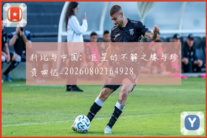 科比与中国：巨星的不解之缘与珍贵回忆_20260802164928