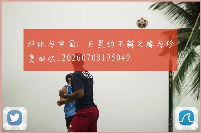 科比与中国：巨星的不解之缘与珍贵回忆_20260708195049