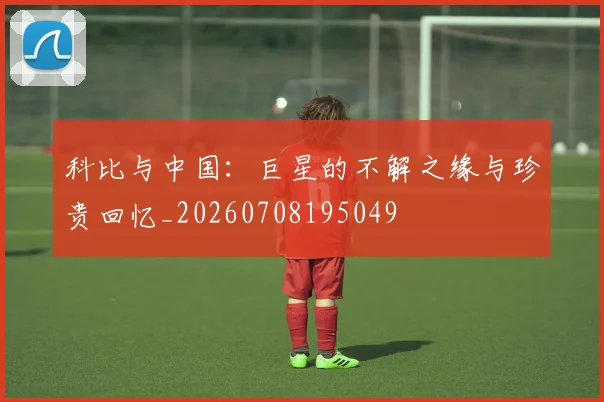 科比与中国：巨星的不解之缘与珍贵回忆_20260708195049