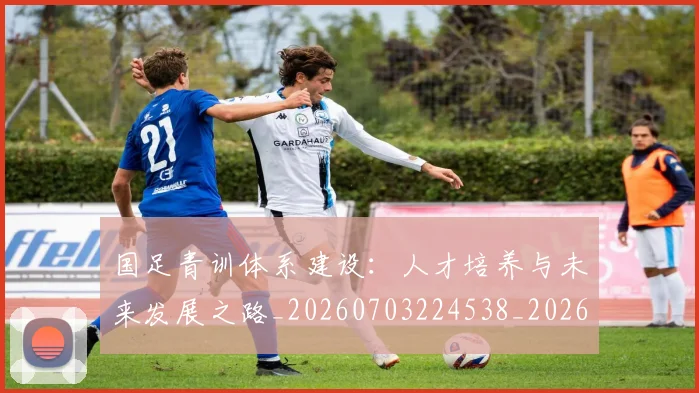 国足青训体系建设：人才培养与未来发展之路_20260703224538_20260719165557