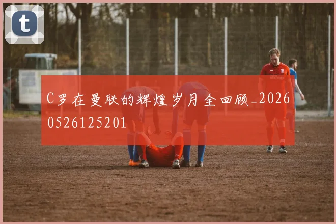 C罗在曼联的辉煌岁月全回顾_20260526125201