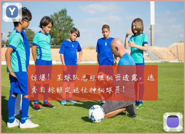 惊爆!某球队总经理秘密透露,选秀目标锁定这位神秘球员!