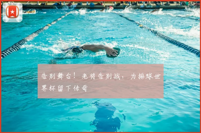 告别舞台！老将告别战，为排球世界杯留下传奇