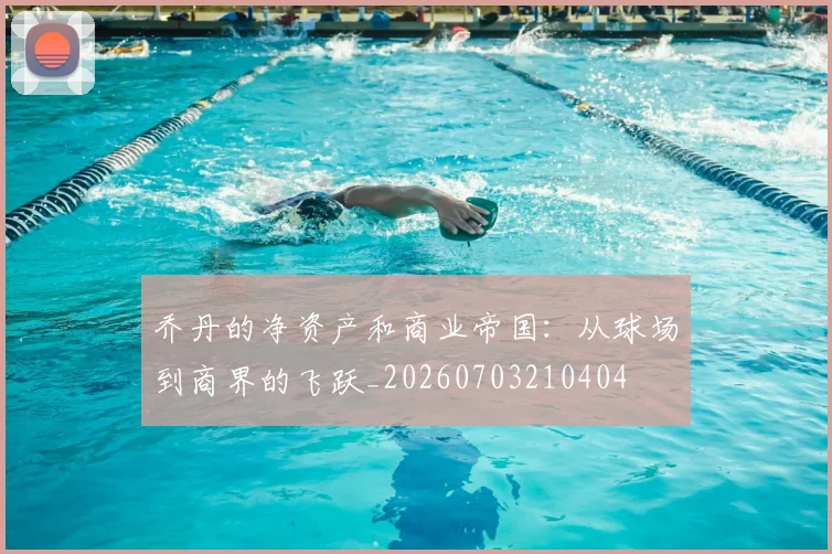 乔丹的净资产和商业帝国：从球场到商界的飞跃_20260703210404