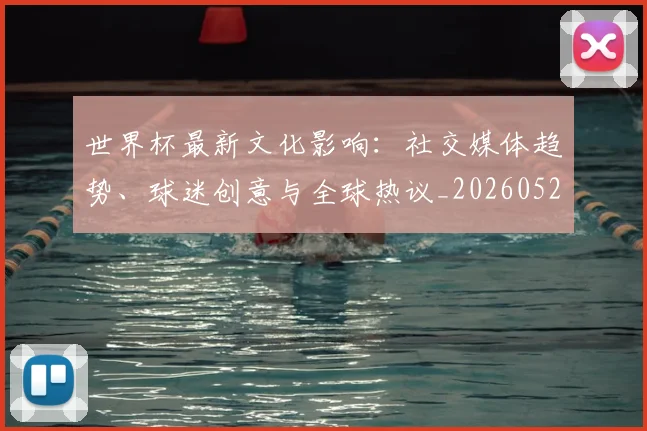 世界杯最新文化影响:社交媒体趋势、球迷创意与全球热议_20260526125714_20260702174559