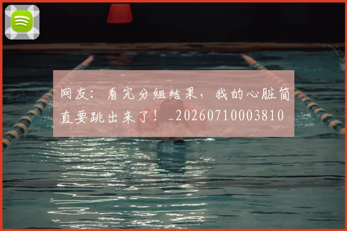 网友：看完分组结果，我的心脏简直要跳出来了！_20260710003810
