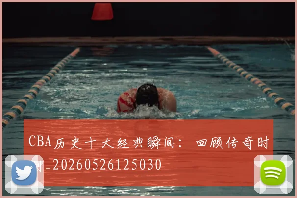 CBA历史十大经典瞬间：回顾传奇时刻_20260526125030