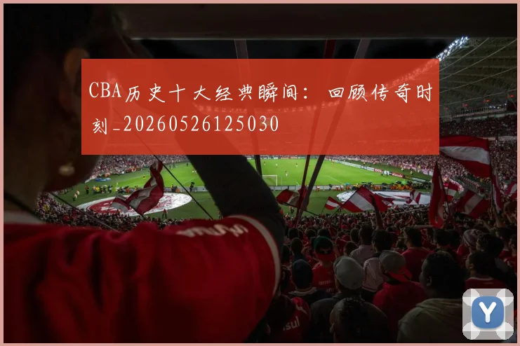 CBA历史十大经典瞬间：回顾传奇时刻_20260526125030