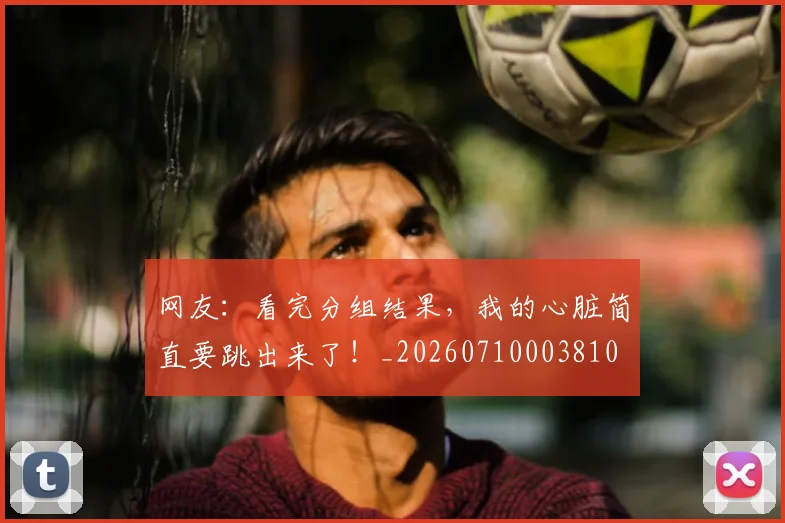 网友：看完分组结果，我的心脏简直要跳出来了！_20260710003810