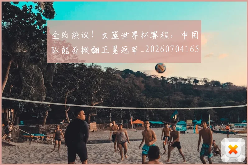 全民热议!女篮世界杯赛程,中国队能否掀翻卫冕冠军_20260704165423_20260718003900